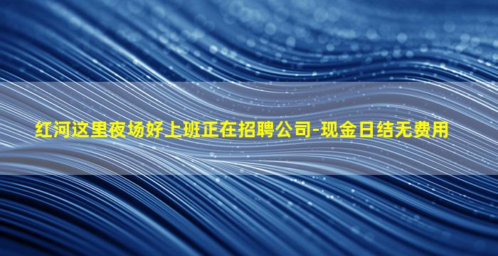 红河这里夜场好上班正在招聘公司-现金日结无费用
